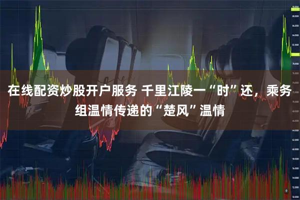 在线配资炒股开户服务 千里江陵一“时”还，乘务组温情传递的“楚风”温情