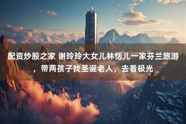 配资炒股之家 谢玲玲大女儿林恬儿一家芬兰旅游，带两孩子找圣诞老人，去看极光