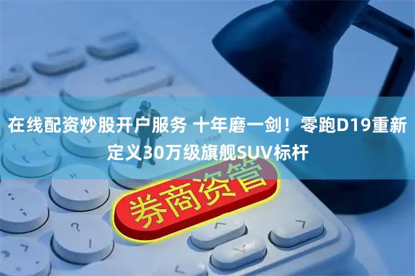 在线配资炒股开户服务 十年磨一剑！零跑D19重新定义30万级旗舰SUV标杆