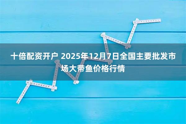 十倍配资开户 2025年12月7日全国主要批发市场大带鱼价格行情