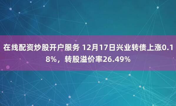 在线配资炒股开户服务 12月17日兴业转债上涨0.18%，转股溢价率26.49%