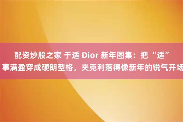 配资炒股之家 于适 Dior 新年图集：把 “适” 事满盈穿成硬朗型格，夹克利落得像新年的锐气开场