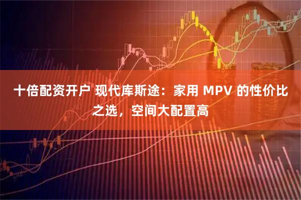 十倍配资开户 现代库斯途：家用 MPV 的性价比之选，空间大配置高