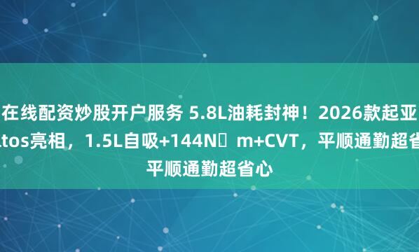 在线配资炒股开户服务 5.8L油耗封神！2026款起亚Seltos亮相，1.5L自吸+144N・m+CVT，平顺通勤超省心