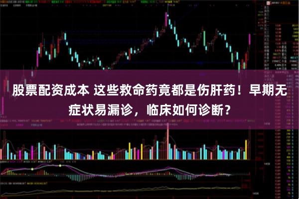 股票配资成本 这些救命药竟都是伤肝药！早期无症状易漏诊，临床如何诊断？