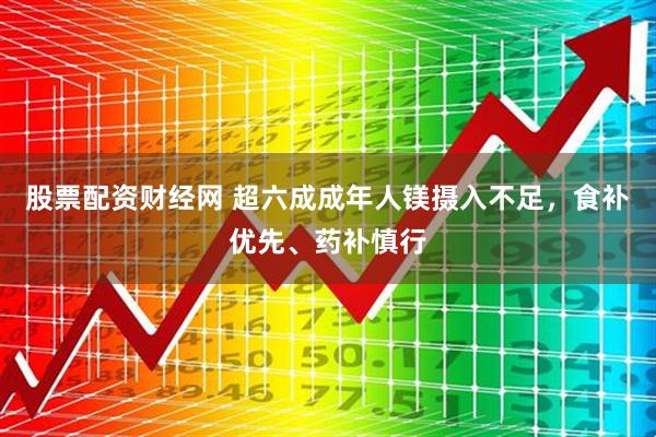 股票配资财经网 超六成成年人镁摄入不足，食补优先、药补慎行