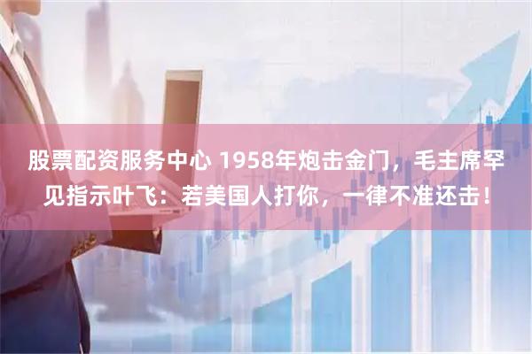 股票配资服务中心 1958年炮击金门，毛主席罕见指示叶飞：若美国人打你，一律不准还击！