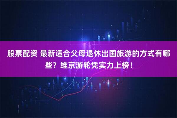 股票配资 最新适合父母退休出国旅游的方式有哪些？维京游轮凭实力上榜！