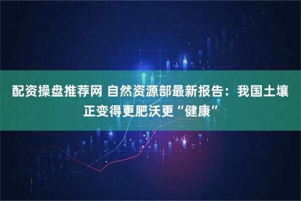 配资操盘推荐网 自然资源部最新报告：我国土壤正变得更肥沃更“健康”