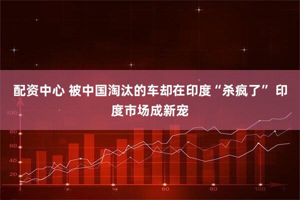 配资中心 被中国淘汰的车却在印度“杀疯了” 印度市场成新宠