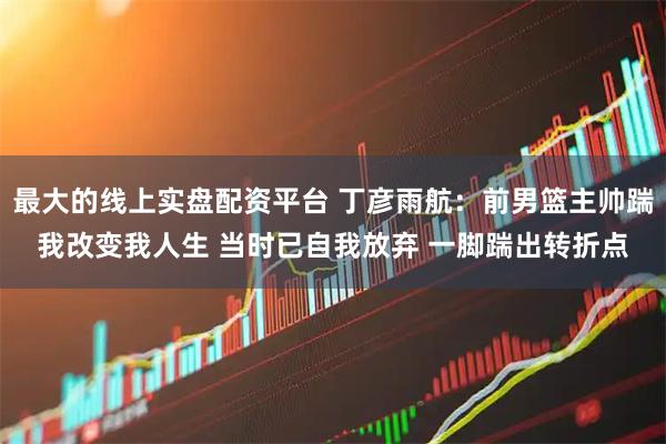 最大的线上实盘配资平台 丁彦雨航：前男篮主帅踹我改变我人生 当时已自我放弃 一脚踹出转折点