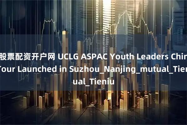 股票配资开户网 UCLG ASPAC Youth Leaders China Tour Launched in Suzhou_Nanjing_mutual_Tieniu