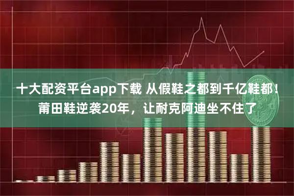 十大配资平台app下载 从假鞋之都到千亿鞋都!莆田鞋逆袭20年,让耐克阿迪坐不住了