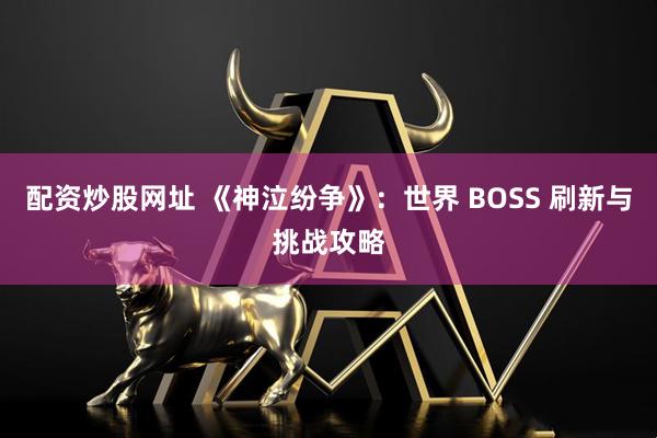 配资炒股网址 《神泣纷争》：世界 BOSS 刷新与挑战攻略