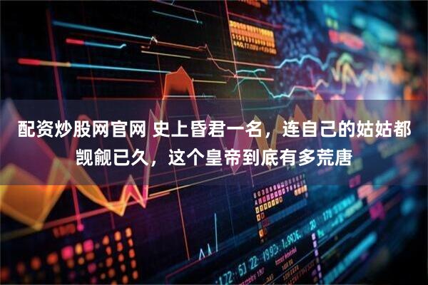 配资炒股网官网 史上昏君一名，连自己的姑姑都觊觎已久，这个皇帝到底有多荒唐