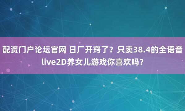 配资门户论坛官网 日厂开窍了？只卖38.4的全语音live2D养女儿游戏你喜欢吗？