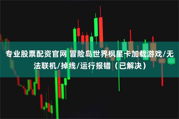 专业股票配资官网 冒险岛世界枫星卡加载游戏/无法联机/掉线/运行报错（已解决）
