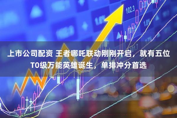 上市公司配资 王者哪吒联动刚刚开启，就有五位T0级万能英雄诞生，单排冲分首选