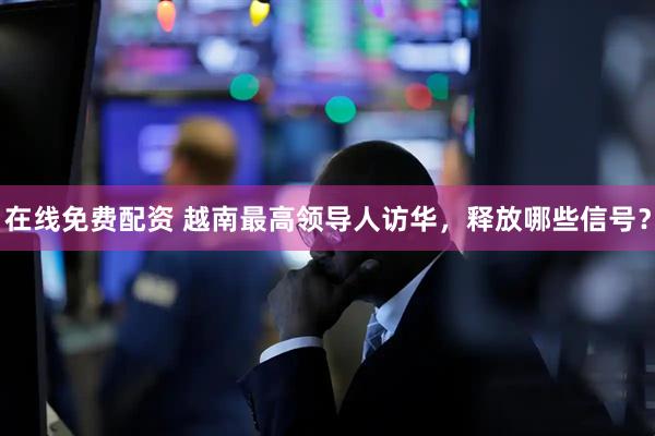 在线免费配资 越南最高领导人访华，释放哪些信号？