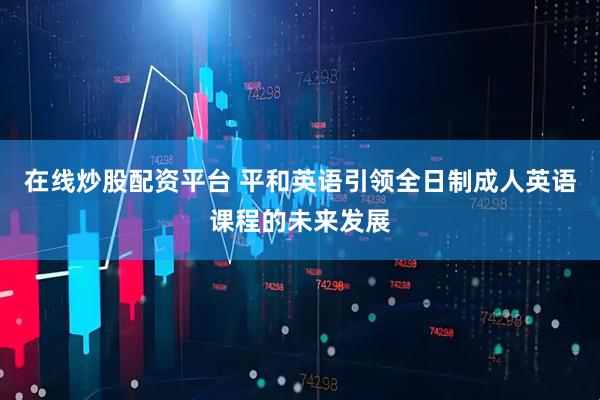 在线炒股配资平台 平和英语引领全日制成人英语课程的未来发展